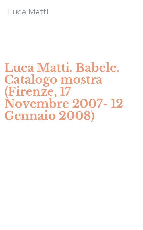 Luca Matti. Babele. Catalogo mostra (Firenze, 17 Novembre 2007-12 Gennaio 2008)