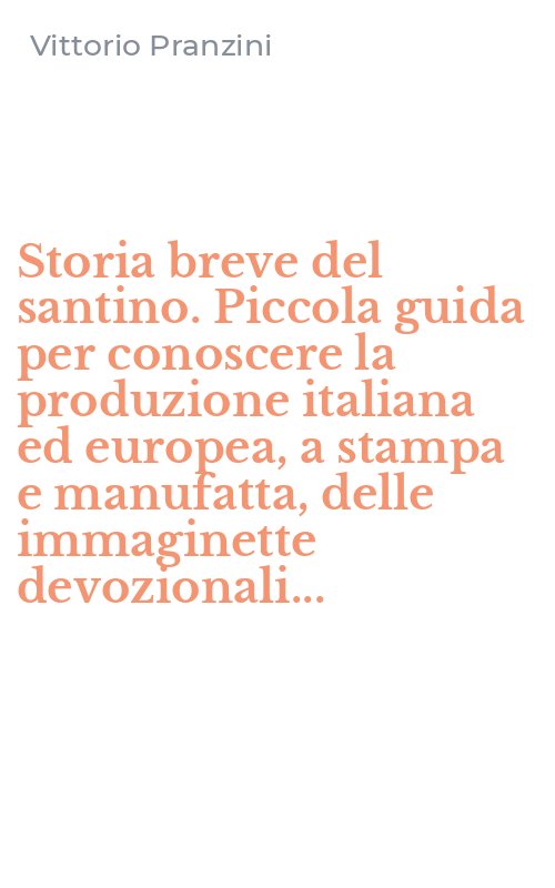 Storia breve del santino. Piccola guida per conoscere la produzione italiana ed europea, a stampa e manufatta, delle immaginette devozionali...