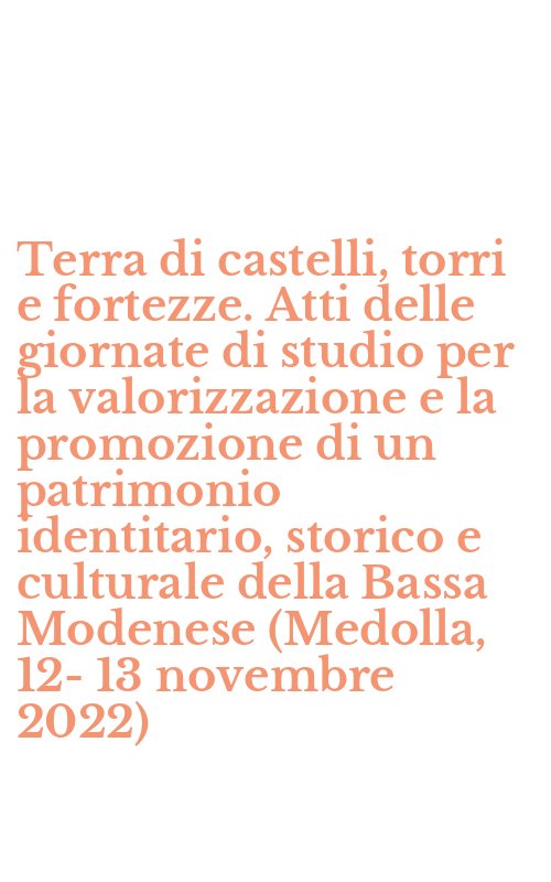 Terra di castelli, torri e fortezze. Atti delle giornate di studio per la valorizzazione e la promozione di un patrimonio identitario, storico e culturale della Bassa Modenese (Medolla, 12-13 novembre 2022)