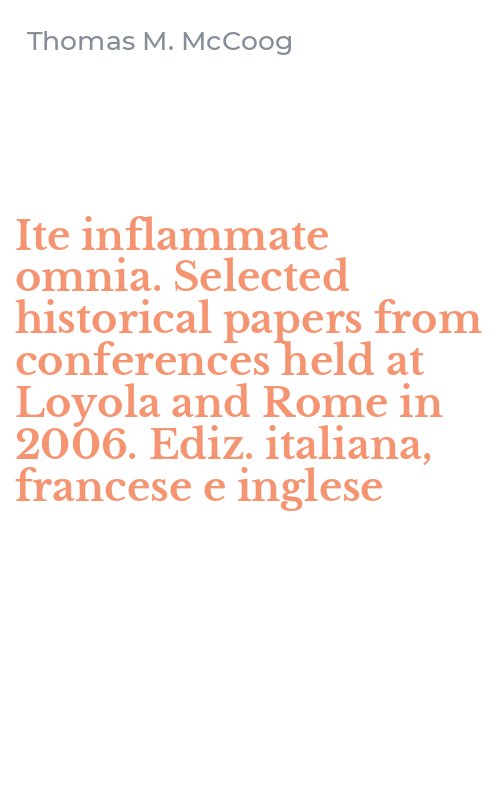 Ite inflammate omnia. Selected historical papers from conferences held at Loyola and Rome in 2006. Ediz. italiana, francese e inglese