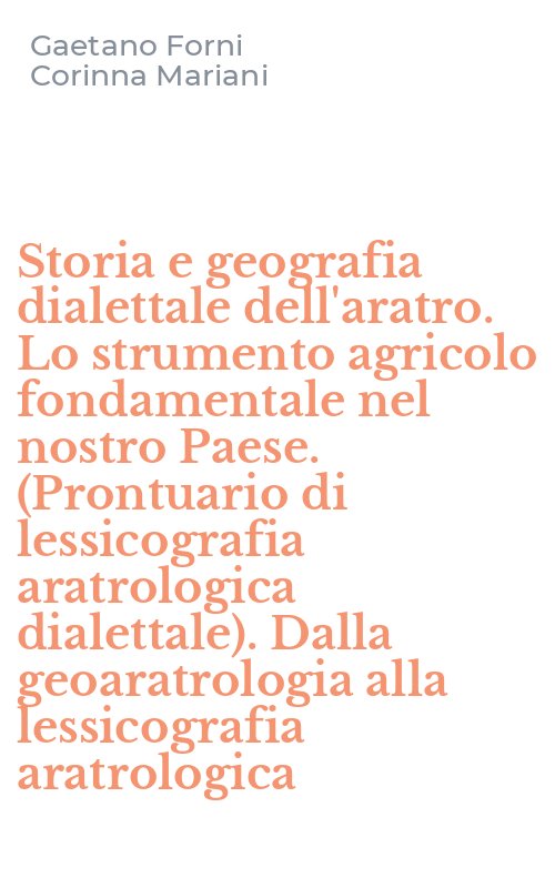Storia e geografia dialettale dell'aratro. Lo strumento agricolo fondamentale nel nostro Paese. (Prontuario di lessicografia aratrologica dialettale). Dalla geoaratrologia alla lessicografia aratrologica