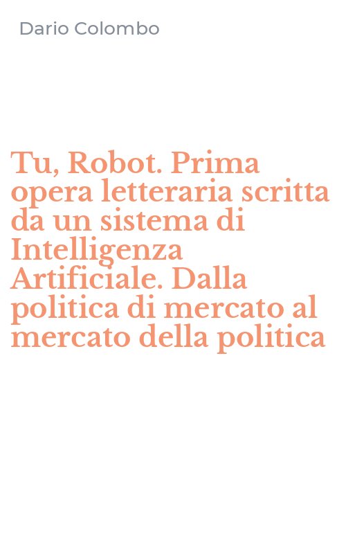 Tu, Robot. Prima opera letteraria scritta da un sistema di Intelligenza Artificiale. Dalla politica di mercato al mercato della politica