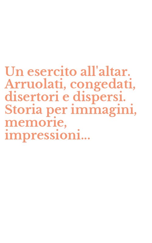 Un esercito all'altar. Arruolati, congedati, disertori e dispersi. Storia per immagini, memorie, impressioni...