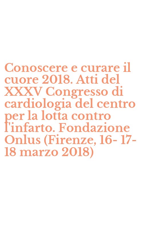 Conoscere e curare il cuore 2018. Atti del XXXV Congresso di cardiologia del centro per la lotta contro l'infarto. Fondazione Onlus (Firenze, 16-17-18 marzo 2018)