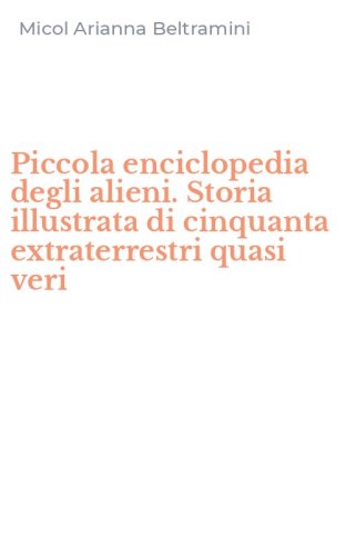 Piccola enciclopedia degli alieni. Storia illustrata di cinquanta extraterrestri quasi veri
