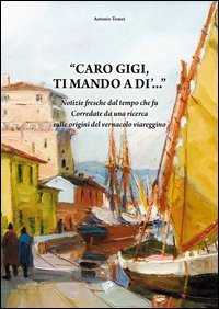 Caro Gigi ti mando a di'... Notizie fresche dal tempo che fu. Corredate da una ricerca sulle origini del vernacolo viareggino