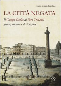 La citt&agrave; negata. Il campo Carleo al foro di Traiano. Genesi, crescita, distruzione - (LA)