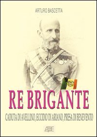 Re brigante: Caduta di Avellino-Eccidio di Ariano-Presa di Benevento sotto Francesco II di Borbone dei Borboni