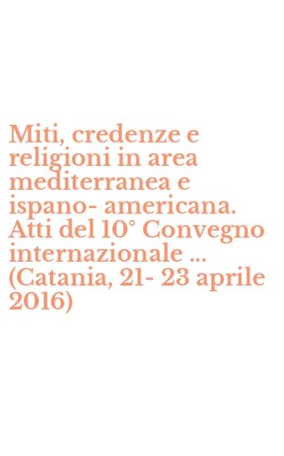 Miti, credenze e religioni in area mediterranea e ispano-americana. Atti del 10&deg; Convegno internazionale ... (Catania, 21-23 aprile 2016)
