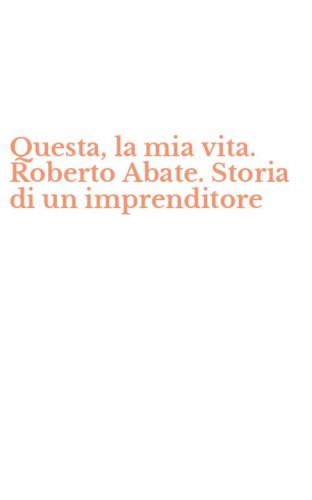 Questa, la mia vita. Roberto Abate. Storia di un imprenditore