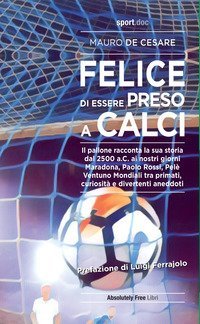 Felice di essere preso a calci. Il pallone racconta la sua storia dal 2500 a.C. ai giorni nostri. Maradona, Paolo Rossi, Pel&eacute;: ventuno mondiali tra primati, curiosit&agrave; e divertenti aneddoti