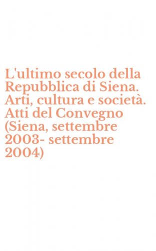 L'ultimo secolo della Repubblica di Siena. Arti, cultura e societ&agrave;. Atti del Convegno (Siena, settembre 2003-settembre 2004)