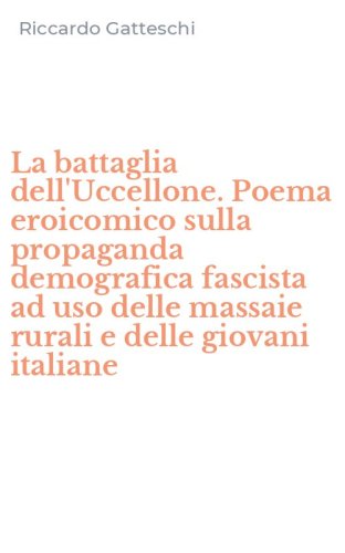 La battaglia dell'Uccellone. Poema eroicomico sulla propaganda demografica fascista ad uso delle massaie rurali e delle giovani italiane - AD USO DELLE MASSAIE RURALI E DELLE GIOVANI ITALIANE (LA)