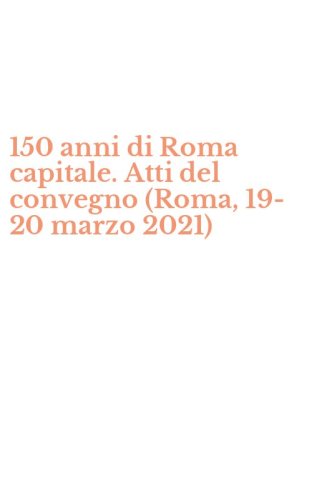 150 anni di Roma capitale. Atti del convegno (Roma, 19-20 marzo 2021)