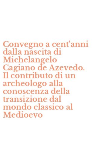 Convegno a cent'anni dalla nascita di Michelangelo Cagiano de Azevedo. Il contributo di un archeologo alla conoscenza della transizione dal mondo classico al Medioevo