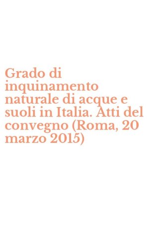 Grado di inquinamento naturale di acque e suoli in Italia. Atti del convegno (Roma, 20 marzo 2015)