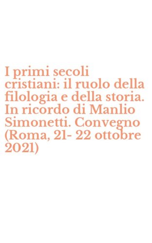 I primi secoli cristiani: il ruolo della filologia e della storia. In ricordo di Manlio Simonetti. Convegno (Roma, 21-22 ottobre 2021)