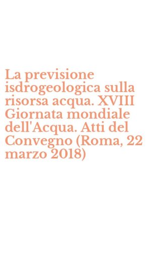 La previsione isdrogeologica sulla risorsa acqua. XVIII Giornata mondiale dell'Acqua. Atti del Convegno (Roma, 22 marzo 2018)