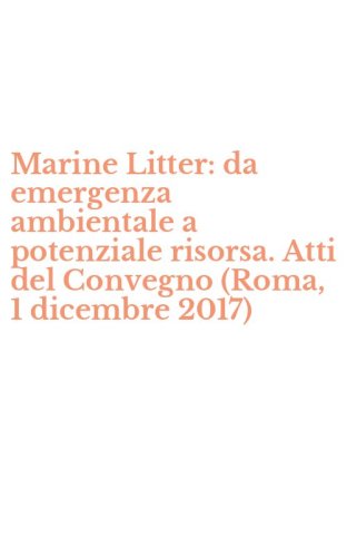 Marine Litter: da emergenza ambientale a potenziale risorsa. Atti del Convegno (Roma, 1 dicembre 2017)
