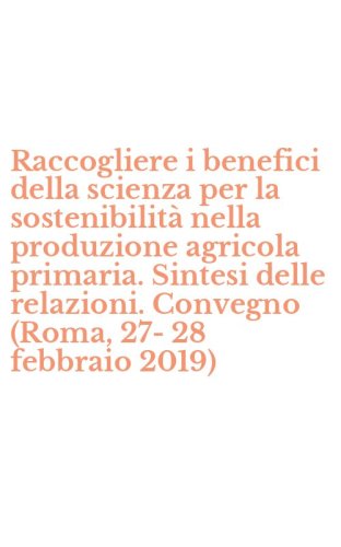 Raccogliere i benefici della scienza per la sostenibilit&agrave; nella produzione agricola primaria. Sintesi delle relazioni. Convegno (Roma, 27-28 febbraio 2019)