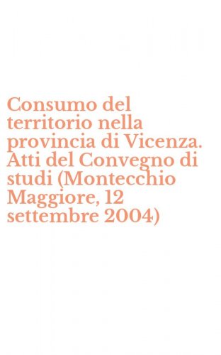 Consumo del territorio nella provincia di Vicenza. Atti del Convegno di studi (Montecchio Maggiore, 12 settembre 2004)
