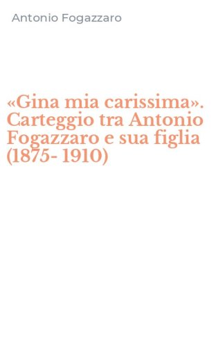 &laquo;Gina mia carissima&raquo;. Carteggio tra Antonio Fogazzaro e sua figlia (1875-1910)