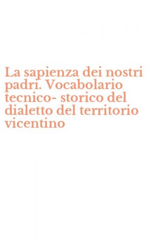 La sapienza dei nostri padri. Vocabolario tecnico-storico del dialetto del territorio vicentino