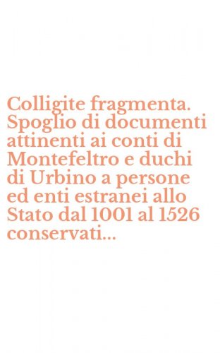 Colligite fragmenta. Spoglio di documenti attinenti ai conti di Montefeltro e duchi di Urbino a persone ed enti estranei allo Stato dal 1001 al 1526 conservati...