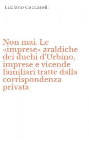 Non mai. Le &laquo;imprese&raquo; araldiche dei duchi d'Urbino, imprese e vicende familiari tratte dalla corrispondenza privata