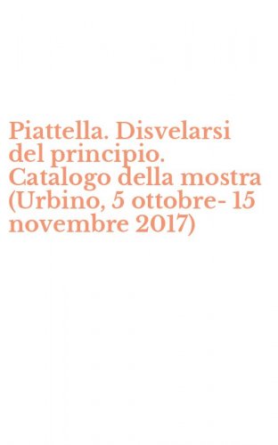 Piattella. Disvelarsi del principio. Catalogo della mostra (Urbino, 5 ottobre-15 novembre 2017)