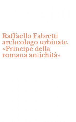 Raffaello Fabretti archeologo urbinate. &laquo;Principe della romana antichit&agrave;&raquo;