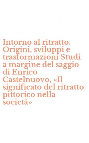 Intorno al ritratto. Origini, sviluppi e trasformazioni Studi a margine del saggio di Enrico Castelnuovo, &laquo;Il significato del ritratto pittorico nella societ&agrave;&raquo;