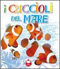 I cuccioli del mare. La vita i segreti, le abitudini dei pi&ugrave; simpatici cuccioli del mondo