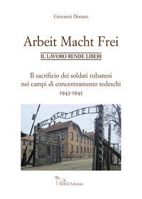 Arbeit Macht Frei. Il lavoro rende liberi. Il sacrificio dei soldati rubanesi nei campi di concentramento tedeschi 1943-1945