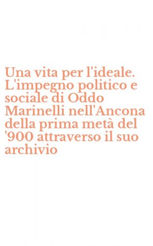 Una vita per l'ideale. L'impegno politico e sociale di Oddo Marinelli nell'Ancona della prima met&agrave; del '900 attraverso il suo archivio