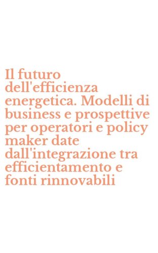 Il futuro dell'efficienza energetica. Modelli di business e prospettive per operatori e policy maker date dall'integrazione tra efficientamento e fonti rinnovabili