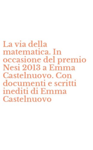La via della matematica. In occasione del premio Nesi 2013 a Emma Castelnuovo. Con documenti e scritti inediti di Emma Castelnuovo