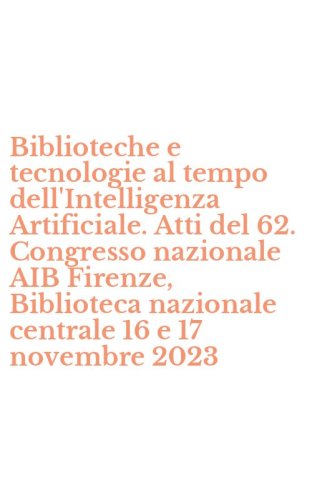 Biblioteche e tecnologie al tempo dell'Intelligenza Artificiale. Atti del 62. Congresso nazionale AIB Firenze, Biblioteca nazionale centrale 16 e 17 novembre 2023