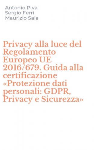 Privacy alla luce del Regolamento Europeo UE 2016/679. Guida alla certificazione &laquo;Protezione dati personali: GDPR, Privacy e Sicurezza&raquo;