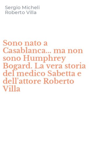 Sono nato a Casablanca... ma non sono Humphrey Bogard. La vera storia del medico Sabetta e dell'attore Roberto Villa