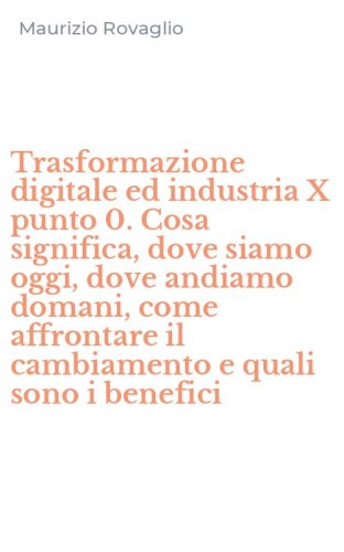 Trasformazione digitale ed industria X punto 0. Cosa significa, dove siamo oggi, dove andiamo domani, come affrontare il cambiamento e quali sono i benefici