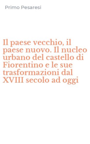 Il paese vecchio, il paese nuovo. Il nucleo urbano del castello di Fiorentino e le sue trasformazioni dal XVIII secolo ad oggi