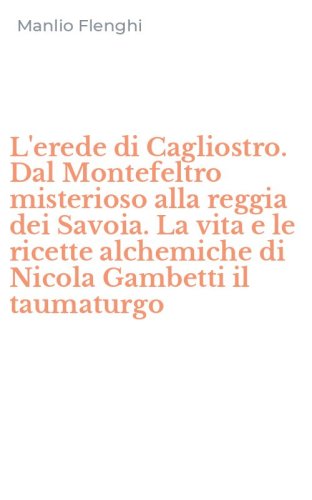 L'erede di Cagliostro. Dal Montefeltro misterioso alla reggia dei Savoia. La vita e le ricette alchemiche di Nicola Gambetti il taumaturgo