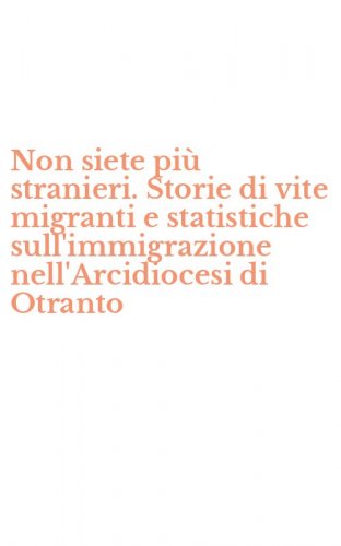 Non siete pi&ugrave; stranieri. Storie di vite migranti e statistiche sull'immigrazione nell'Arcidiocesi di Otranto