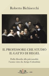 Il professore che studi&ograve; il gatto di Hegel. Dalla filosofia alla psicoanalisi: l'uomo visto da Arrigo Colombini