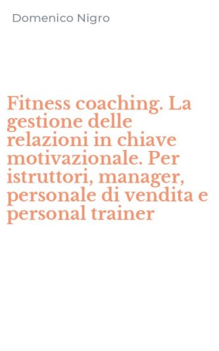 Fitness coaching. La gestione delle relazioni in chiave motivazionale. Per istruttori, manager, personale di vendita e personal trainer