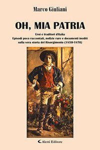 Oh, mia patria. Eroi e traditori d'italia. Episodi poco raccontati, notizie rare e documenti inediti sulla vera storia del Risorgimento (1850-1870)