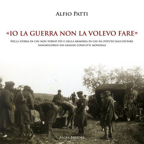 &laquo;Io la guerra non la volevo fare&raquo;. Nella storia di chi non torn&ograve; pi&ugrave; e nella memoria di chi ha potuto raccontare. Sangregoresi nei grandi conflitti mondiali