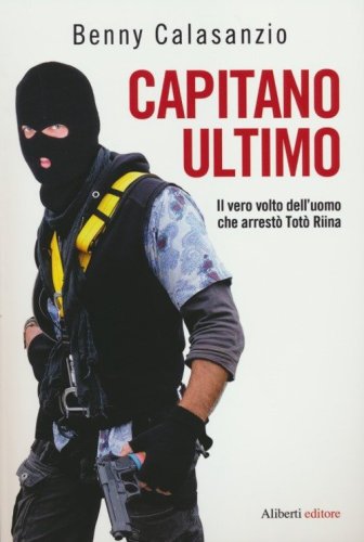 Capitano Ultimo. Il vero volto dell'uomo che arrest&ograve; Tot&ograve; Riina
