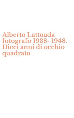 Alberto Lattuada fotografo 1938-1948. Dieci anni di occhio quadrato